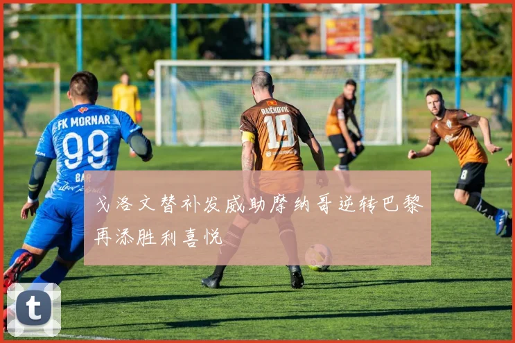 戈洛文替补发威助摩纳哥逆转巴黎再添胜利喜悦