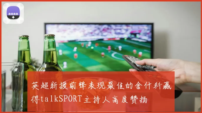 英超新援前锋表现最佳的舍什科赢得talkSPORT主持人高度赞扬
