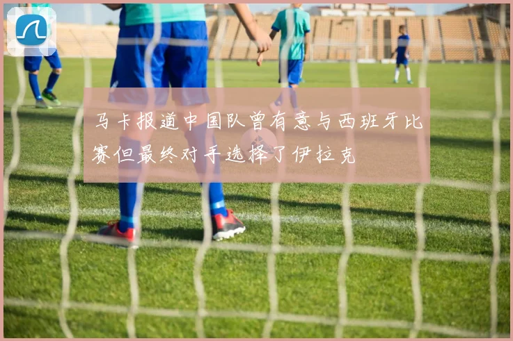 马卡报道中国队曾有意与西班牙比赛但最终对手选择了伊拉克