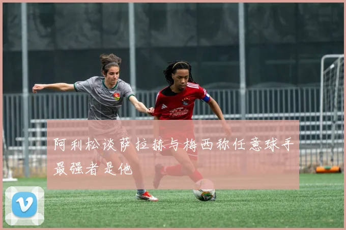 阿利松谈萨拉赫与梅西称任意球手最强者是他