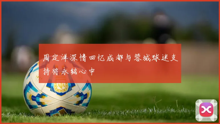 周定洋深情回忆成都与蓉城球迷支持将永铭心中