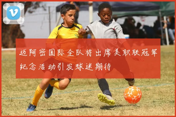 迈阿密国际全队将出席美职联冠军纪念活动引发球迷期待