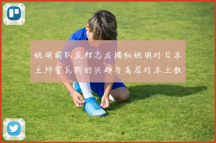 姚明前队友郑志龙揭秘姚明对日本主帅霍瓦斯的兴趣与高层对本土教练的偏好