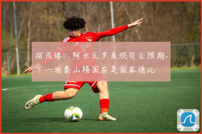 宿茂臻：阿尔瓦罗表现符合预期，下一场泰山踢国安是国家德比