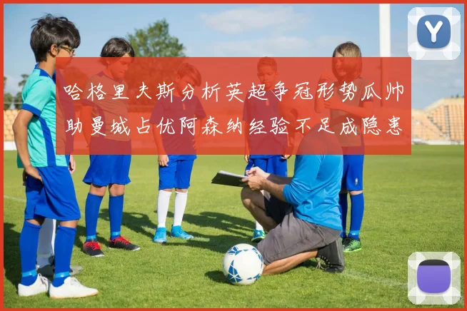 哈格里夫斯分析英超争冠形势瓜帅助曼城占优阿森纳经验不足成隐患