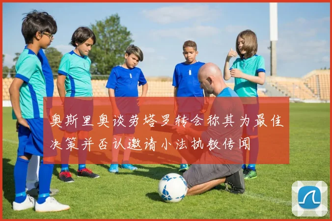 奥斯里奥谈劳塔罗转会称其为最佳决策并否认邀请小法执教传闻