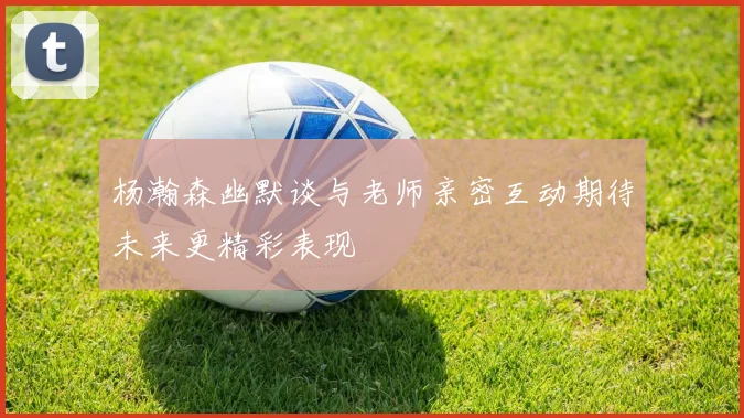 杨瀚森幽默谈与老师亲密互动期待未来更精彩表现