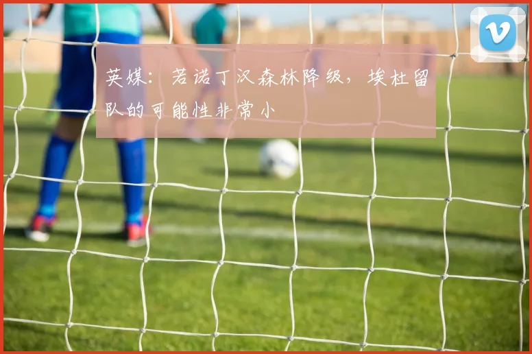 英媒：若诺丁汉森林降级，埃杜留队的可能性非常小