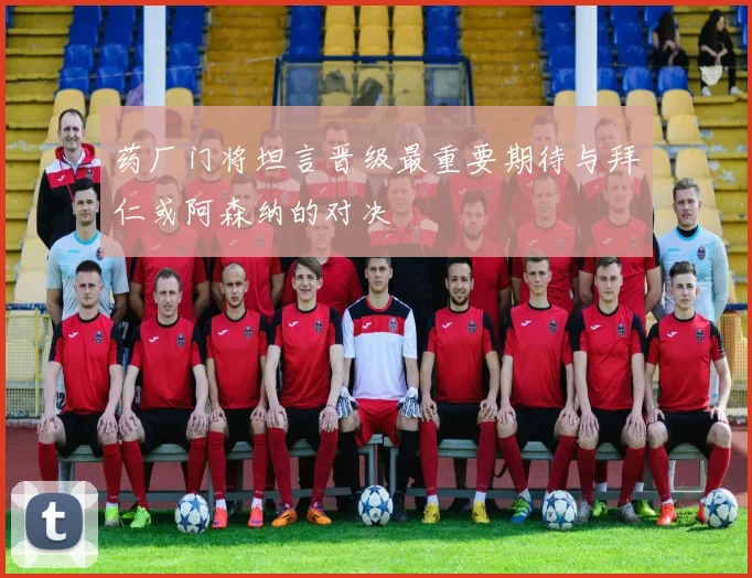 药厂门将坦言晋级最重要期待与拜仁或阿森纳的对决