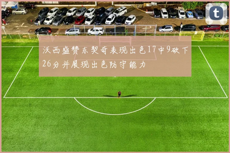 沃西盛赞东契奇表现出色17中9砍下26分并展现出色防守能力
