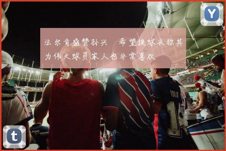 法尔肯盛赞孙兴慜希望换球衣称其为伟大球员家人也非常喜欢
