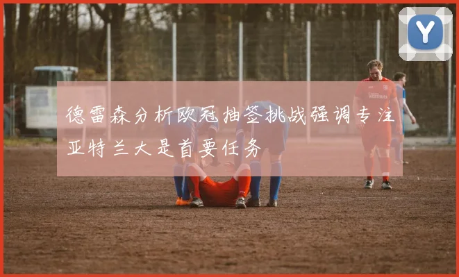 德雷森分析欧冠抽签挑战强调专注亚特兰大是首要任务